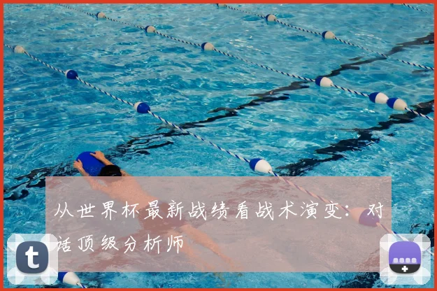 从世界杯最新战绩看战术演变:对话顶级分析师