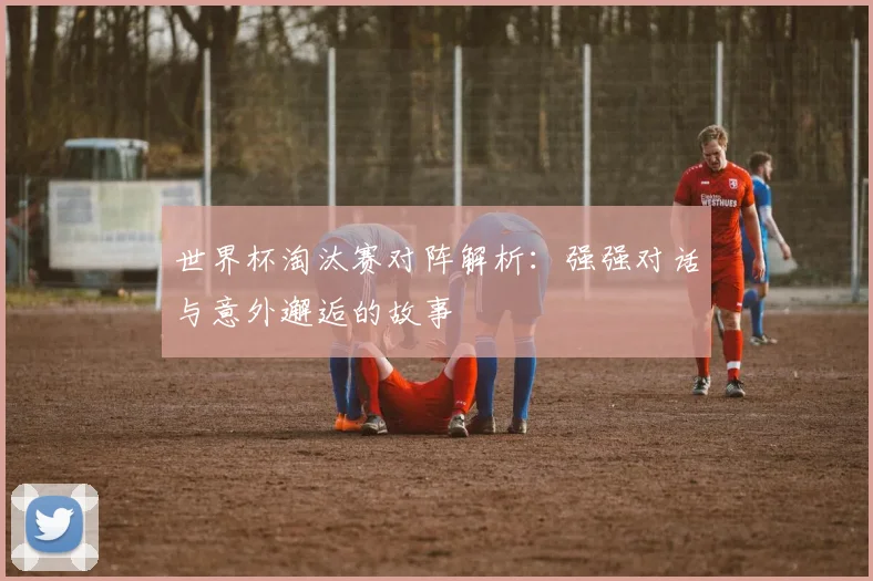 世界杯淘汰赛对阵解析:强强对话与意外邂逅的故事