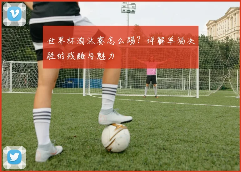 世界杯淘汰赛怎么踢?详解单场决胜的残酷与魅力