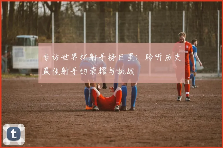 专访世界杯射手榜巨星:聆听历史最佳射手的荣耀与挑战