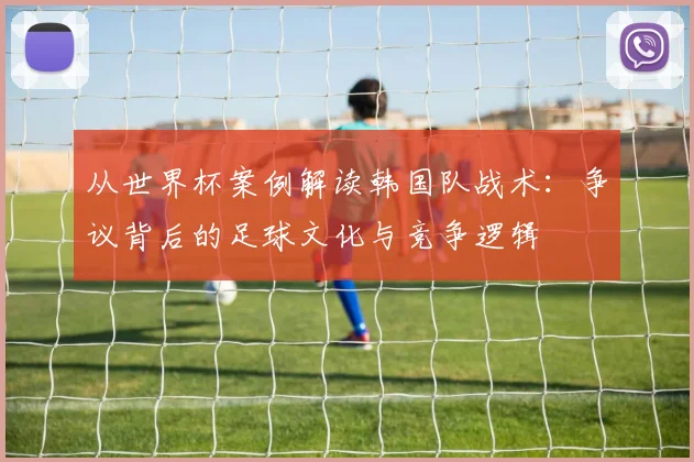从世界杯案例解读韩国队战术:争议背后的足球文化与竞争逻辑