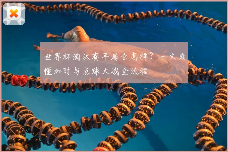 世界杯淘汰赛平局会怎样?一文看懂加时与点球大战全流程