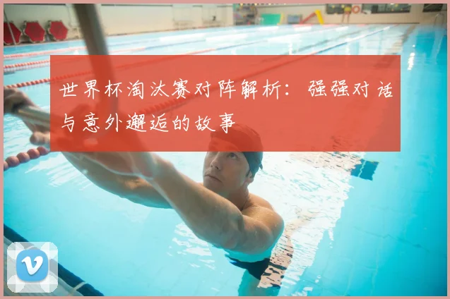 世界杯淘汰赛对阵解析:强强对话与意外邂逅的故事