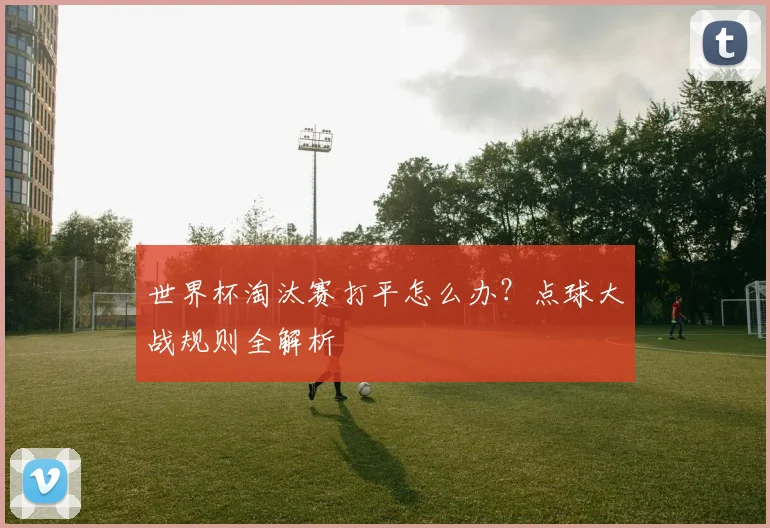 世界杯淘汰赛打平怎么办?点球大战规则全解析