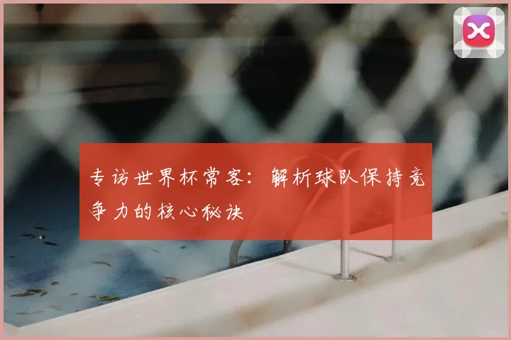 专访世界杯常客：解析球队保持竞争力的核心秘诀