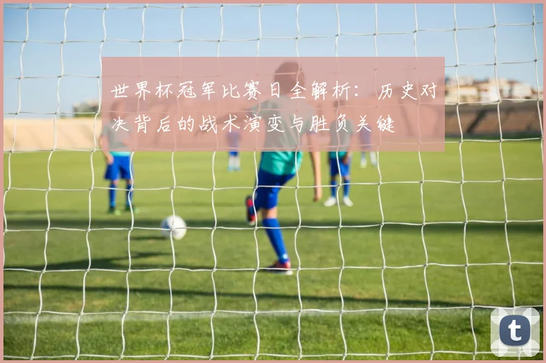 世界杯冠军比赛日全解析：历史对决背后的战术演变与胜负关键