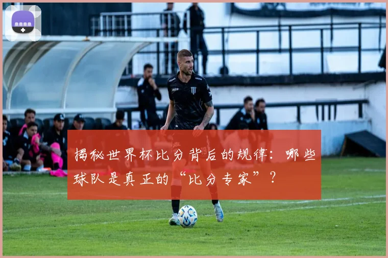 揭秘世界杯比分背后的规律：哪些球队是真正的“比分专家”？