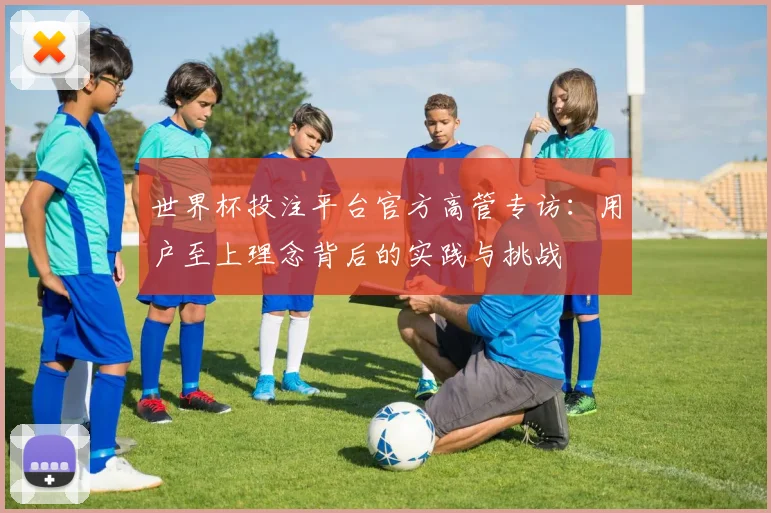 世界杯投注平台官方高管专访:用户至上理念背后的实践与挑战