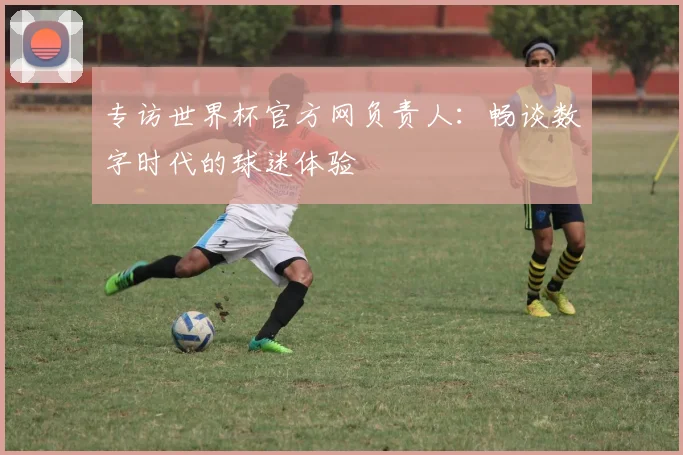 专访世界杯官方网负责人:畅谈数字时代的球迷体验