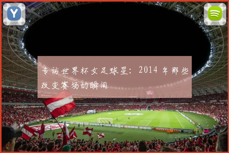 专访世界杯女足球星:2014 年那些改变赛场的瞬间