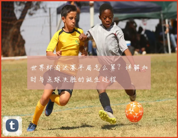 世界杯淘汰赛平局怎么算？详解加时与点球决胜的诞生过程