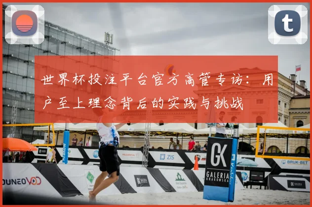 世界杯投注平台官方高管专访:用户至上理念背后的实践与挑战
