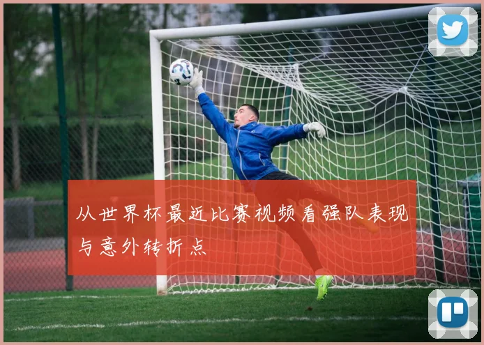从世界杯最近比赛视频看强队表现与意外转折点