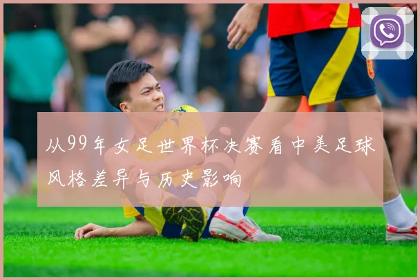 从99年女足世界杯决赛看中美足球风格差异与历史影响