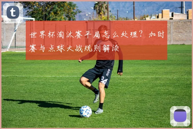 世界杯淘汰赛平局怎么处理?加时赛与点球大战规则解读