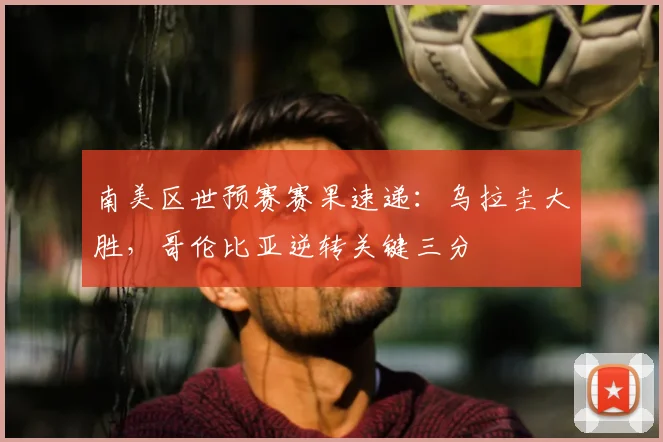 南美区世预赛赛果速递：乌拉圭大胜，哥伦比亚逆转关键三分