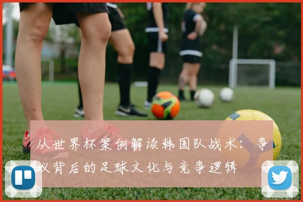 从世界杯案例解读韩国队战术:争议背后的足球文化与竞争逻辑