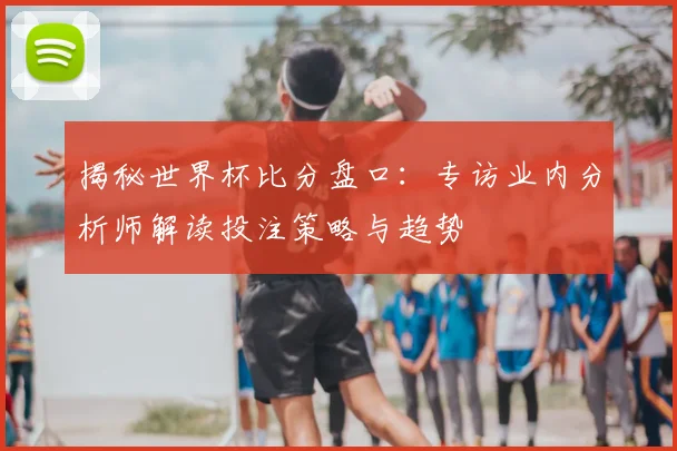 揭秘世界杯比分盘口：专访业内分析师解读投注策略与趋势