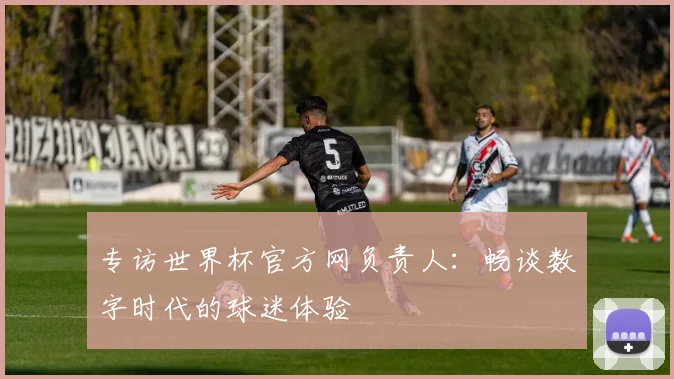 专访世界杯官方网负责人:畅谈数字时代的球迷体验